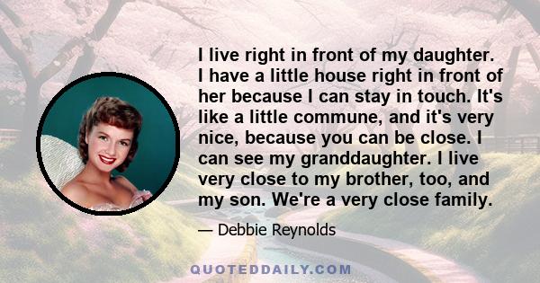 I live right in front of my daughter. I have a little house right in front of her because I can stay in touch. It's like a little commune, and it's very nice, because you can be close. I can see my granddaughter. I live 