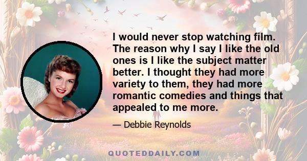 I would never stop watching film. The reason why I say I like the old ones is I like the subject matter better. I thought they had more variety to them, they had more romantic comedies and things that appealed to me