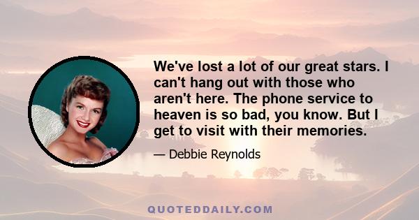 We've lost a lot of our great stars. I can't hang out with those who aren't here. The phone service to heaven is so bad, you know. But I get to visit with their memories.