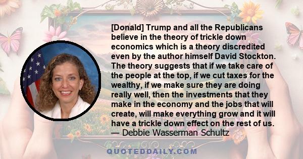 [Donald] Trump and all the Republicans believe in the theory of trickle down economics which is a theory discredited even by the author himself David Stockton. The theory suggests that if we take care of the people at