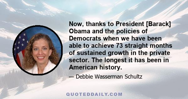 Now, thanks to President [Barack] Obama and the policies of Democrats when we have been able to achieve 73 straight months of sustained growth in the private sector. The longest it has been in American history.