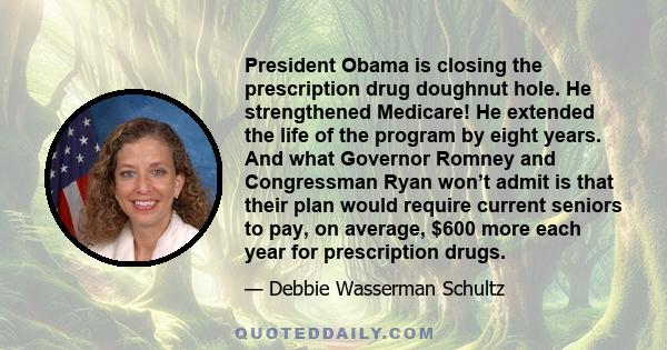 President Obama is closing the prescription drug doughnut hole. He strengthened Medicare! He extended the life of the program by eight years. And what Governor Romney and Congressman Ryan won’t admit is that their plan