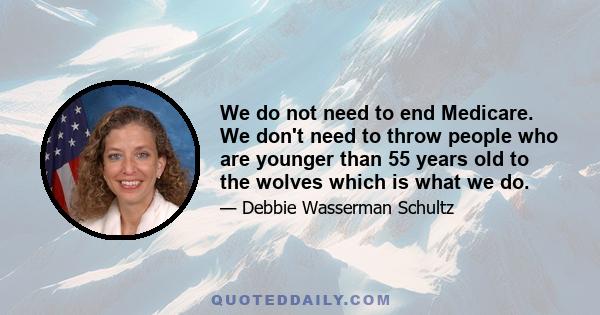 We do not need to end Medicare. We don't need to throw people who are younger than 55 years old to the wolves which is what we do.