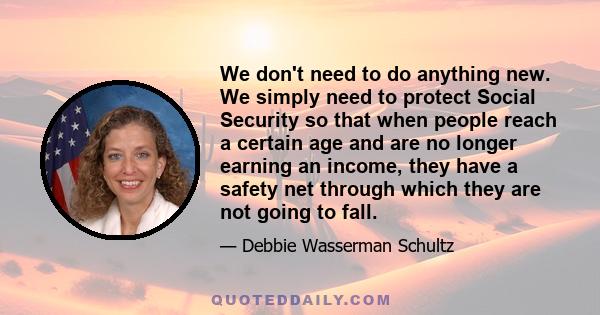 We don't need to do anything new. We simply need to protect Social Security so that when people reach a certain age and are no longer earning an income, they have a safety net through which they are not going to fall.