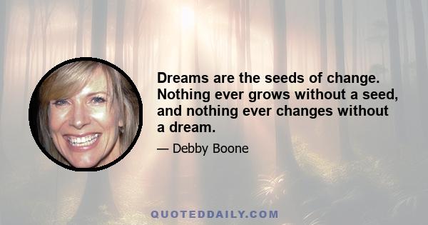 Dreams are the seeds of change. Nothing ever grows without a seed, and nothing ever changes without a dream.