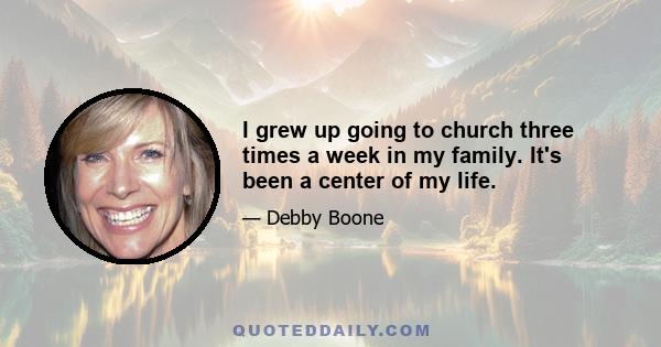 I grew up going to church three times a week in my family. It's been a center of my life.