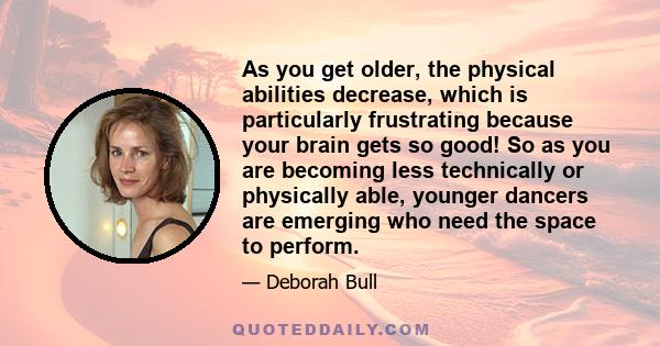 As you get older, the physical abilities decrease, which is particularly frustrating because your brain gets so good! So as you are becoming less technically or physically able, younger dancers are emerging who need the 