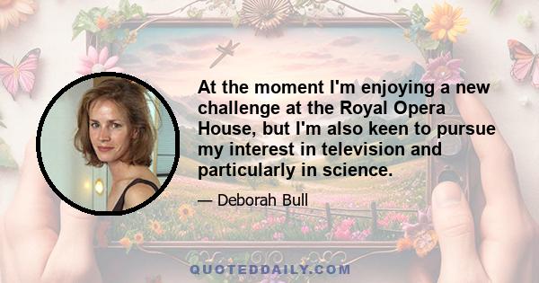 At the moment I'm enjoying a new challenge at the Royal Opera House, but I'm also keen to pursue my interest in television and particularly in science.