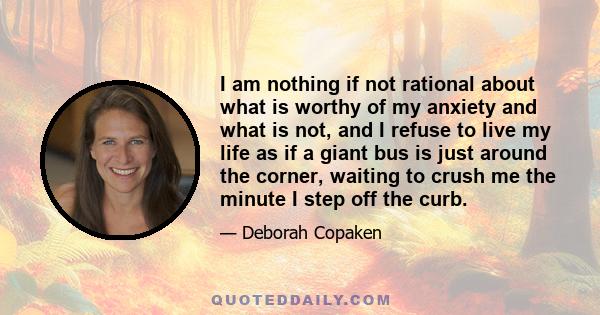 I am nothing if not rational about what is worthy of my anxiety and what is not, and I refuse to live my life as if a giant bus is just around the corner, waiting to crush me the minute I step off the curb.