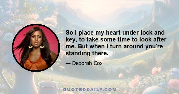 So I place my heart under lock and key, to take some time to look after me. But when I turn around you're standing there.