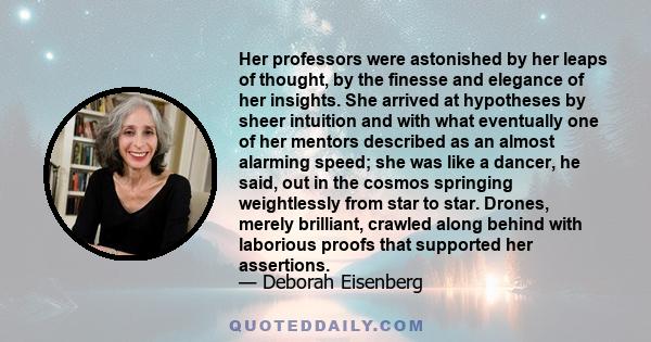 Her professors were astonished by her leaps of thought, by the finesse and elegance of her insights. She arrived at hypotheses by sheer intuition and with what eventually one of her mentors described as an almost