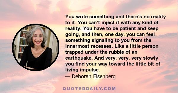 You write something and there’s no reality to it. You can’t inject it with any kind of reality. You have to be patient and keep going, and then, one day, you can feel something signaling to you from the innermost