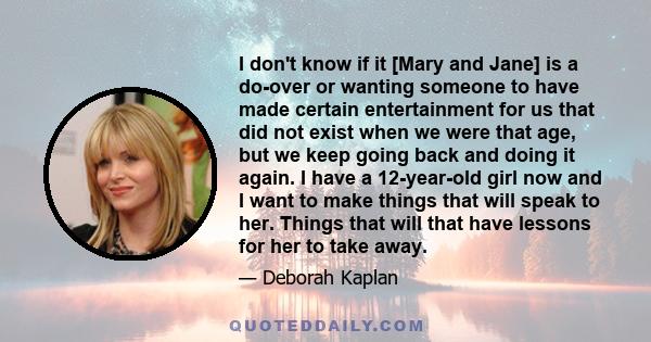 I don't know if it [Mary and Jane] is a do-over or wanting someone to have made certain entertainment for us that did not exist when we were that age, but we keep going back and doing it again. I have a 12-year-old girl 