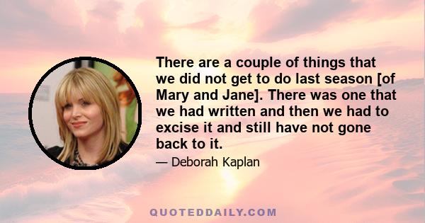 There are a couple of things that we did not get to do last season [of Mary and Jane]. There was one that we had written and then we had to excise it and still have not gone back to it.