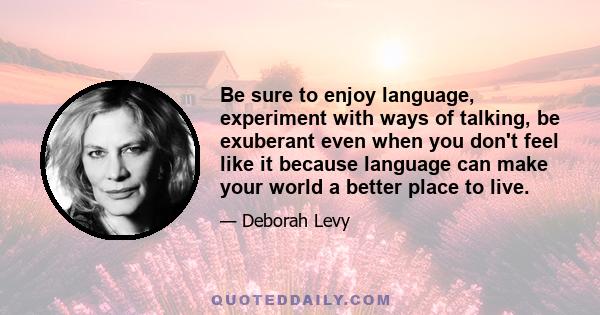 Be sure to enjoy language, experiment with ways of talking, be exuberant even when you don't feel like it because language can make your world a better place to live.