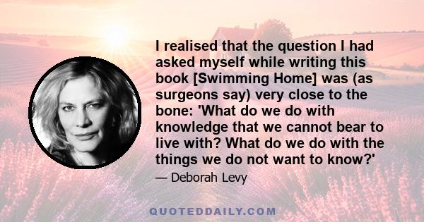 I realised that the question I had asked myself while writing this book [Swimming Home] was (as surgeons say) very close to the bone: 'What do we do with knowledge that we cannot bear to live with? What do we do with