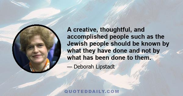 A creative, thoughtful, and accomplished people such as the Jewish people should be known by what they have done and not by what has been done to them.