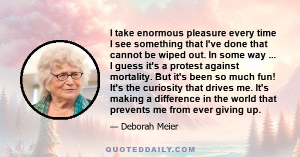 I take enormous pleasure every time I see something that I've done that cannot be wiped out. In some way ... I guess it's a protest against mortality. But it's been so much fun! It's the curiosity that drives me. It's