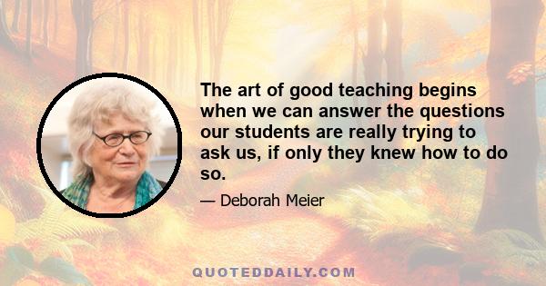 The art of good teaching begins when we can answer the questions our students are really trying to ask us, if only they knew how to do so.