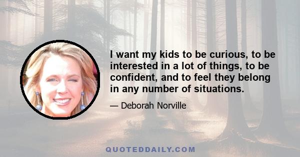 I want my kids to be curious, to be interested in a lot of things, to be confident, and to feel they belong in any number of situations.