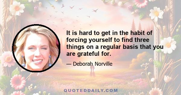 It is hard to get in the habit of forcing yourself to find three things on a regular basis that you are grateful for.