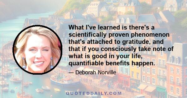 What I've learned is there's a scientifically proven phenomenon that's attached to gratitude, and that if you consciously take note of what is good in your life, quantifiable benefits happen.