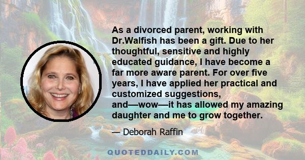 As a divorced parent, working with Dr.Walfish has been a gift. Due to her thoughtful, sensitive and highly educated guidance, I have become a far more aware parent. For over five years, I have applied her practical and