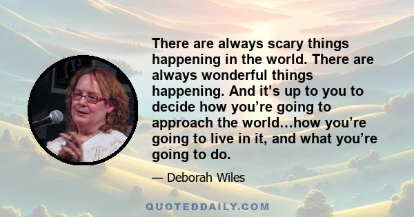 There are always scary things happening in the world. There are always wonderful things happening. And it’s up to you to decide how you’re going to approach the world…how you’re going to live in it, and what you’re