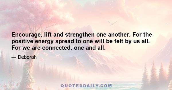 Encourage, lift and strengthen one another. For the positive energy spread to one will be felt by us all. For we are connected, one and all.