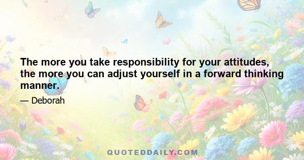 The more you take responsibility for your attitudes, the more you can adjust yourself in a forward thinking manner.