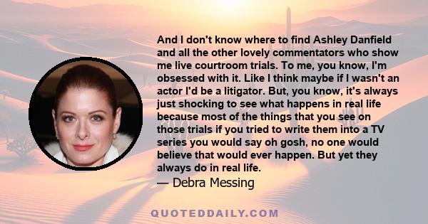 And I don't know where to find Ashley Danfield and all the other lovely commentators who show me live courtroom trials. To me, you know, I'm obsessed with it. Like I think maybe if I wasn't an actor I'd be a litigator.