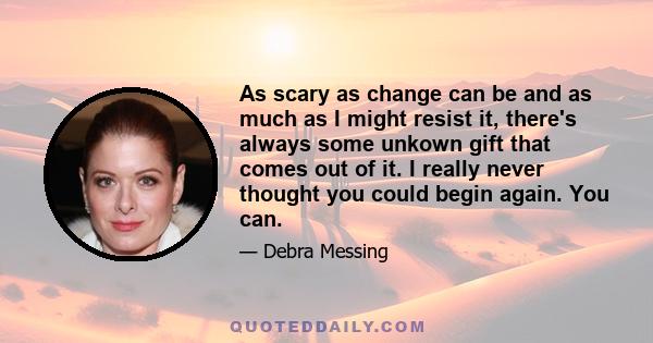 As scary as change can be and as much as I might resist it, there's always some unkown gift that comes out of it. I really never thought you could begin again. You can.