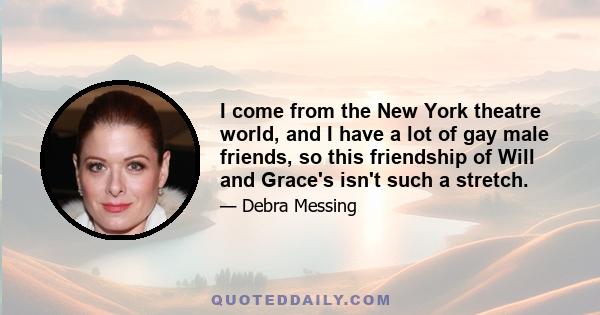 I come from the New York theatre world, and I have a lot of gay male friends, so this friendship of Will and Grace's isn't such a stretch.