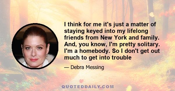 I think for me it's just a matter of staying keyed into my lifelong friends from New York and family. And, you know, I'm pretty solitary. I'm a homebody. So I don't get out much to get into trouble