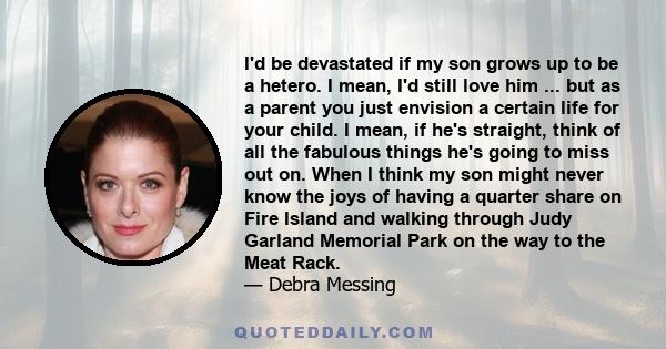 I'd be devastated if my son grows up to be a hetero. I mean, I'd still love him ... but as a parent you just envision a certain life for your child. I mean, if he's straight, think of all the fabulous things he's going