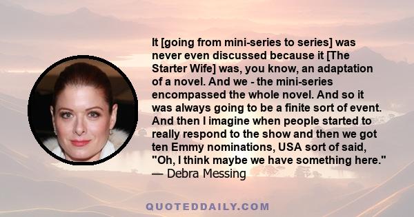 It [going from mini-series to series] was never even discussed because it [The Starter Wife] was, you know, an adaptation of a novel. And we - the mini-series encompassed the whole novel. And so it was always going to