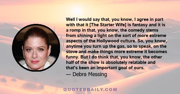 Well I would say that, you know, I agree in part with that it [The Starter Wife] is fantasy and it is a romp in that, you know, the comedy stems from shining a light on the sort of more extreme aspects of the Hollywood