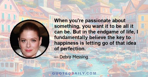 When you're passionate about something, you want it to be all it can be. But in the endgame of life, I fundamentally believe the key to happiness is letting go of that idea of perfection.