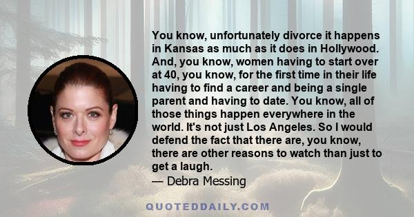 You know, unfortunately divorce it happens in Kansas as much as it does in Hollywood. And, you know, women having to start over at 40, you know, for the first time in their life having to find a career and being a