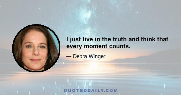 I just live in the truth and think that every moment counts.