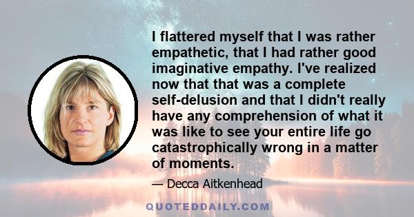 I flattered myself that I was rather empathetic, that I had rather good imaginative empathy. I've realized now that that was a complete self-delusion and that I didn't really have any comprehension of what it was like