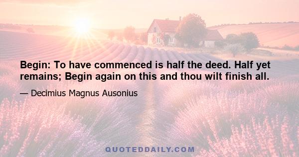 Begin: To have commenced is half the deed. Half yet remains; Begin again on this and thou wilt finish all.