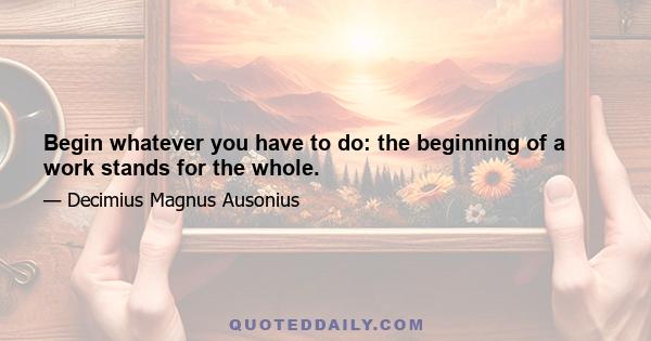 Begin whatever you have to do: the beginning of a work stands for the whole.