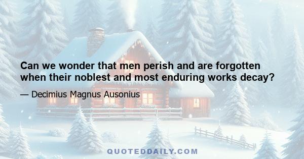 Can we wonder that men perish and are forgotten when their noblest and most enduring works decay?