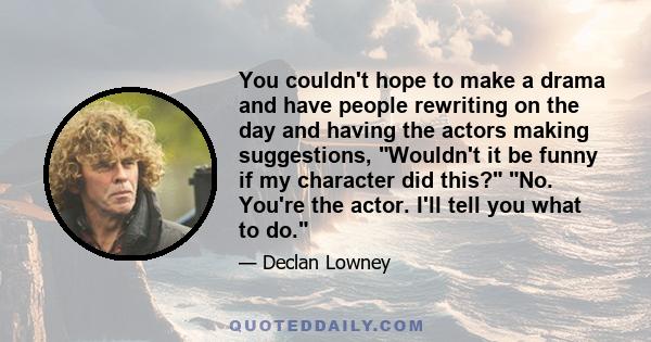 You couldn't hope to make a drama and have people rewriting on the day and having the actors making suggestions, Wouldn't it be funny if my character did this? No. You're the actor. I'll tell you what to do.