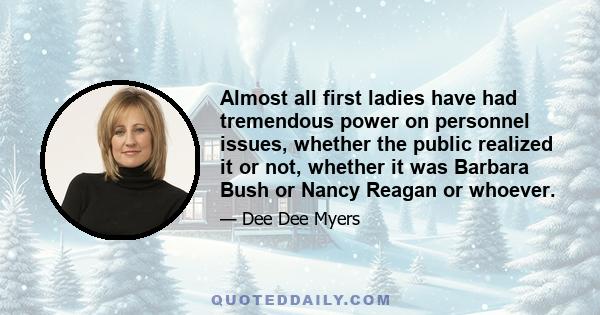 Almost all first ladies have had tremendous power on personnel issues, whether the public realized it or not, whether it was Barbara Bush or Nancy Reagan or whoever.