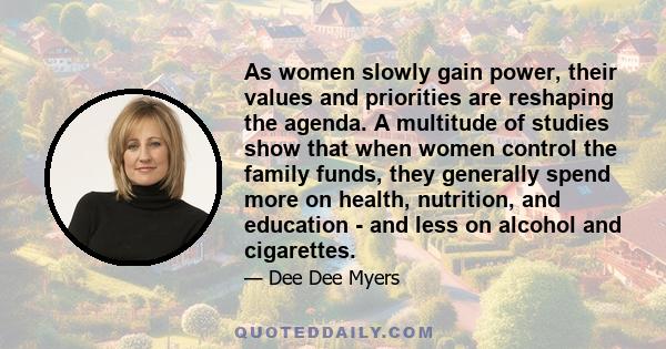 As women slowly gain power, their values and priorities are reshaping the agenda. A multitude of studies show that when women control the family funds, they generally spend more on health, nutrition, and education - and 