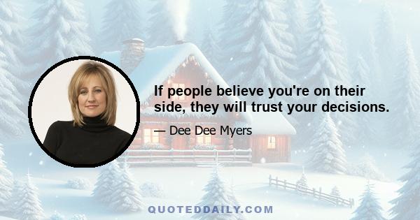 If people believe you're on their side, they will trust your decisions.