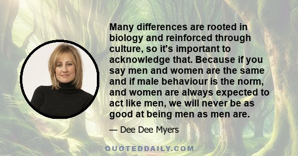 Many differences are rooted in biology and reinforced through culture, so it's important to acknowledge that. Because if you say men and women are the same and if male behaviour is the norm, and women are always