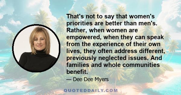 That's not to say that women's priorities are better than men's. Rather, when women are empowered, when they can speak from the experience of their own lives, they often address different, previously neglected issues.